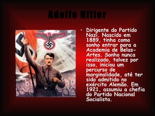 Adolfo Hitler Dirigente do Partido Nazi. Nascido em 1889, tinha como sonho entrar para a Academia de Belas-Artes. Sonho nunca realizado, talvez por isso, iniciou um percurso de marginalidade, até ter sido admitido no exército Alemão. Em 1921, assumiu a chefia do Partido Nacional Socialista.  