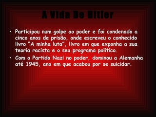A Vida De Hitler Participou num golpe ao poder e foi condenado a cinco anos de prisão, onde escreveu o conhecido livro “A minha luta”, livro em que exponha a sua teoria racista e o seu programa político.  Com o Partido Nazi no poder, dominou a Alemanha até 1945, ano em que acabou por se suicidar.  