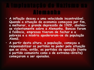 A Implantação do Nazismo na Alemanha A inflação desceu a uma velocidade incontrolável. Quando a situação da economia começava por fim, a melhorar, a grande depressão de 1929, abateu-se violentamente sobre a Alemanha. Bancos foram á falência, empresas tiveram de fechar e a pobreza e a miséria apoderaram-se da população Alemã.  A partir desta altura, a população, começou a responsabilizar os partidos no poder pela situação que se vivia, então, os partidos da oposição (tanto o partido comunista como o de extrema-direita) começaram a ser apoiados.  