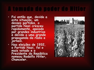 A tomada do poder de Hitler Foi então que, devido a esta situação, um desses partidos, o partido Nazi cresceu rapidamente, apoiado por grandes industrias e devido a uma grande propaganda da rádio e jornais. Nas eleições de 1932, o Partido Nazi, foi o mais votado e o Presidente da República nomeou Rodolfo Hitler, Chanceler. 