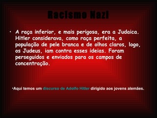 Racismo Nazi A raça inferior, e mais perigosa, era a Judaica. Hitler considerava, como raça perfeita, a população de pele branca e de olhos claros, logo, os Judeus, iam contra esses ideias. Foram perseguidos e enviados para os campos de concentração.  Aqui temos um  discurso de Adolfo Hitler  dirigido aos jovens alemães.   