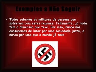 Exemplos a Não Seguir Todos sabemos os milhares de pessoas que sofreram com estes regimes. Felizmente, já nada tem a dimensão que teve. Por isso, nunca nos cansaremos de lutar por uma sociedade justa, e nunca por uma que o mundo já teve.  