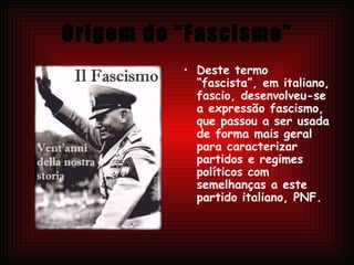 Origem do “Fascismo” Deste termo “fascista”, em italiano, fascio, desenvolveu-se a expressão fascismo, que passou a ser usada de forma mais geral para caracterizar partidos e regimes políticos com semelhanças a este partido italiano, PNF. 