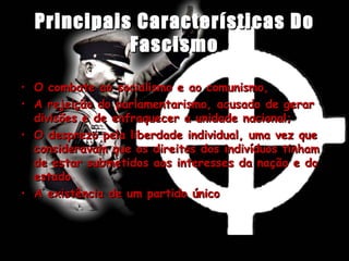 Principais Características Do Fascismo O combate ao socialismo e ao comunismo,  A rejeição do parlamentarismo, acusado de gerar divisões e de enfraquecer a unidade nacional; O desprezo pela liberdade individual, uma vez que consideravam que os direitos dos indivíduos tinham de estar submetidos aos interesses da nação e do estado A existência de um partido único 