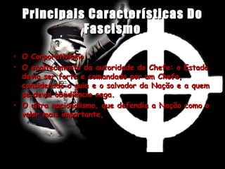 Principais Características Do Fascismo O Corporativismo  O enaltecimento da autoridade do Chefe: o Estado devia ser forte e comandado por um Chefe, considerado o guia e o salvador da Nação e a quem se devia obediência cega.  O ultra nacionalismo, que defendia a Nação como o valor mais importante,  
