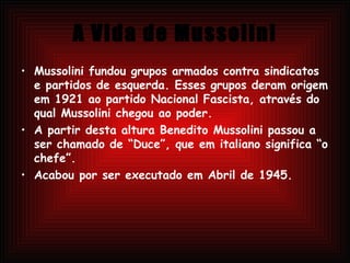 A Vida de Mussolini Mussolini fundou grupos armados contra sindicatos e partidos de esquerda. Esses grupos deram origem em 1921 ao partido Nacional Fascista, através do qual Mussolini chegou ao poder. A partir desta altura Benedito Mussolini passou a ser chamado de “Duce”, que em italiano significa “o chefe”.  Acabou por ser executado em Abril de 1945. 