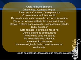 Creio no Duce Supremo Criador dos “ Camisas Negras” E em Jesus Cristo seu único protector O nosso salvador foi concebido De uma boa dona de casa e de um bravo ferroviário Ele foi um valente soldado, teve muitos inimigos Desceu a Roma ao terceiro dia , ressuscitou o Estado. Subiu ao poder Está sentado  à direita do nosso rei Donde julgará os bolcheviques Acredito nas suas leis sábias Na comunhão dos cidadãos Na remissão das penas Na ressurreição de Itália como força eterna. Assim seja. Credo dos Balillas, decalcado das orações católicas  