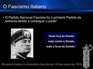 O Fascismo Italiano O Partido Nacional Fascista foi o primeiro Partido de extrema-direita a conseguir o poder “ Nada fora do Estado, nada contra o Estado, tudo a favor do Estado.” Mussolini fundou o movimento fascista em 23 de março de 1919 . 