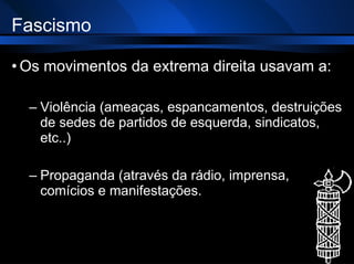 Fascismo Os movimentos da extrema direita usavam a: Violência (ameaças, espancamentos, destruições de sedes de partidos de esquerda, sindicatos, etc..) Propaganda (através da rádio, imprensa, comícios e manifestações. 
