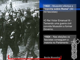Benito Mussolini 1922  – Mussolini efectua a  “marcha sobre Roma”  (50 mil fascistas) O Rei Victor Emanuel III - Temendo uma guerra civil convida Mussolini a formar Governo. 1924  – Nas eleições os fascistas conseguem a maioria no Parlamento 
