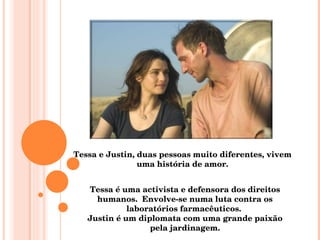 Tessa e Justin, duas pessoas muito diferentes, vivem uma história de amor. Tessa é uma activista e defensora dos direitos humanos.  Envolve-se numa luta contra os laboratórios farmacêuticos.  Justin é um diplomata com uma grande paixão pela jardinagem. 