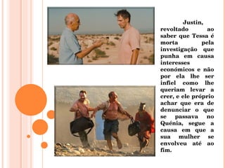 Justin, revoltado ao saber que Tessa é morta pela investigação que punha em causa interesses económicos e não por ela lhe ser infiel como lhe queriam levar a crer, e ele próprio achar que era de denunciar o que se passava no Quénia, segue a causa em que a sua mulher se envolveu até ao fim. 
