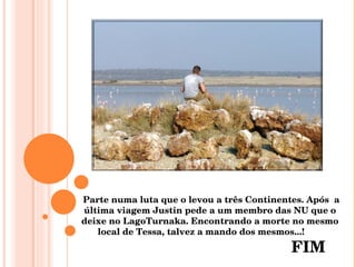 Parte numa luta que o levou a três Continentes. Após  a última viagem Justin pede a um membro das NU que o deixe no LagoTurnaka. Encontrando a morte no mesmo local de Tessa, talvez a mando dos mesmos...!  FIM 