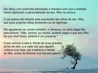 Ele olhou com profunda admiração a maneira com que o soldado  Havia capturado a personalidade de seu  filho na pintura.  O pai estava tão atraído pela expressão dos olhos de seu  filho,  que seus próprios olhos encheram-se de lágrimas.  Ele agradeceu ao  jovem soldado, e ofereceu- se para pagar-lhe pela pintura. "Não, senhor, eu nunca  poderei pagar o que seu filho fez por mim! Essa  pintura é um presente." O pai colocou a tela à  frente de suas grandes  obras de arte, e a cada vez que alguém  visitava sua casa, ele mostrava o retrato  do filho, antes de Mostrar sua famosa galeria. 