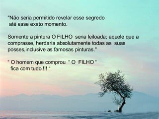 "Não seria permitido revelar esse segredo até esse exato momento.  Somente a pintura O FILHO  seria leiloada; aquele que a comprasse, herdaria absolutamente todas as  suas posses,inclusive as famosas pinturas."  “  O homem que comprou  “ O  FILHO “  fica com tudo !!! “ 
