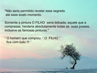 "Não seria permitido revelar esse segredo até esse exato momento.  Somente a pintura O FILHO  seria leiloada; aquele que a comprasse, herdaria absolutamente todas as  suas posses, inclusive as famosas pinturas."  “  O homem que comprou  “ O  FILHO “  fica com tudo !!! “ 
