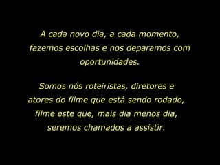 A cada novo dia, a cada momento,
fazemos escolhas e nos deparamos com
            oportunidades.


  Somos nós roteiristas, diretores e
atores do filme que está sendo rodado,
 filme este que, mais dia menos dia,
    seremos chamados a assistir.
 