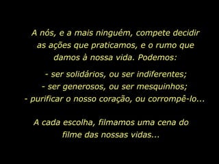 A nós, e a mais ninguém, compete decidir
   as ações que praticamos, e o rumo que
       damos à nossa vida. Podemos:

     - ser solidários, ou ser indiferentes;
    - ser generosos, ou ser mesquinhos;
- purificar o nosso coração, ou corrompê-lo...

  A cada escolha, filmamos uma cena do
         filme das nossas vidas...
 