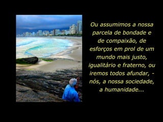 Ou assumimos a nossa
 parcela de bondade e
   de compaixão, de
esforços em prol de um
    mundo mais justo,
igualitário e fraterno, ou
 iremos todos afundar, -
 nós, a nossa sociedade,
     a humanidade...
 