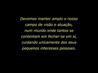 Devemos manter amplo o nosso
  campo de visão e atuação,
  num mundo onde tantos se
contentam em fechar-se em si,
cuidando unicamente dos seus
pequenos interesses pessoais.
 
