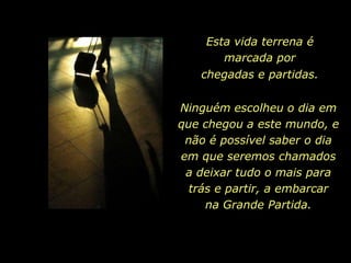 Esta vida terrena é
       marcada por
   chegadas e partidas.

Ninguém escolheu o dia em
que chegou a este mundo, e
 não é possível saber o dia
em que seremos chamados
 a deixar tudo o mais para
  trás e partir, a embarcar
     na Grande Partida.
 