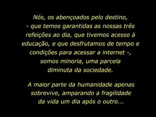 Nós, os abençoados pelo destino,
 - que temos garantidas as nossas três
 refeições ao dia, que tivemos acesso à
educação, e que desfrutamos de tempo e
  condições para acessar a internet -,
      somos minoria, uma parcela
        diminuta da sociedade.

 A maior parte da humanidade apenas
  sobrevive, amparando a fragilidade
    da vida um dia após o outro...
 