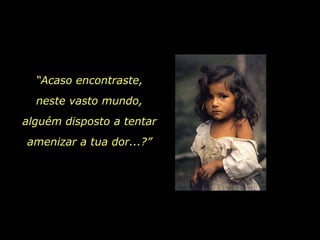 “Acaso encontraste,
  neste vasto mundo,
alguém disposto a tentar
amenizar a tua dor...?”
 