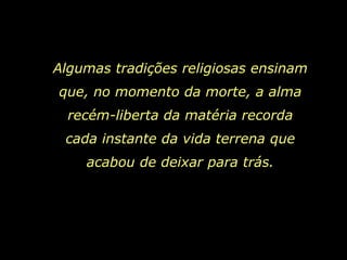 Algumas tradições religiosas ensinam
que, no momento da morte, a alma
  recém-liberta da matéria recorda
 cada instante da vida terrena que
    acabou de deixar para trás.
 