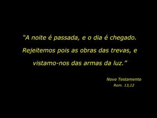“A noite é passada, e o dia é chegado.

Rejeitemos pois as obras das trevas, e

   vistamo-nos das armas da luz.”

                           Novo Testamento
                              Rom. 13,12
 