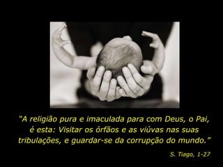 “A religião pura e imaculada para com Deus, o Pai,
    é esta: Visitar os órfãos e as viúvas nas suas
tribulações, e guardar-se da corrupção do mundo.”
                                       S. Tiago, 1-27
 