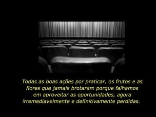 Todas as boas ações por praticar, os frutos e as flores que jamais brotaram porque falhamos em aproveitar as oportunidades, agora irremediavelmente e definitivamente perdidas.  