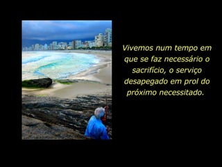 Vivemos num tempo em que se faz necessário o sacrifício, o serviço desapegado em prol do próximo necessitado.  