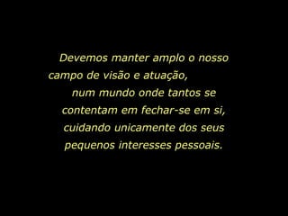 Devemos manter amplo o nosso campo de visão e atuação,  num mundo onde tantos se contentam em fechar-se em si, cuidando unicamente dos seus pequenos interesses pessoais. 