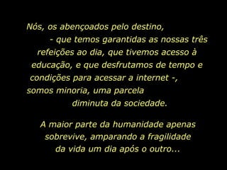 Nós, os abençoados pelo destino,  - que temos garantidas as nossas três refeições ao dia, que tivemos acesso à educação, e que desfrutamos de tempo e condições para acessar a internet -,  somos minoria, uma parcela  diminuta da sociedade.  A maior parte da humanidade apenas sobrevive, amparando a fragilidade da vida um dia após o outro... 
