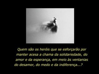 Quem são os heróis que se esforçarão por manter acesa a chama da solidariedade, do amor e da esperança, em meio às ventanias do desamor, do medo e da indiferença...?  