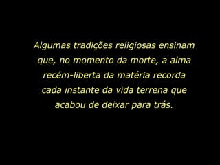 Algumas tradições religiosas ensinam que, no momento da morte, a alma recém-liberta da matéria recorda cada instante da vida terrena que acabou de deixar para trás. 