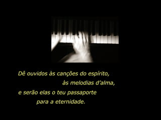 Dê ouvidos às canções do espírito,  às melodias d’alma,  e serão elas o teu passaporte  para a eternidade.  