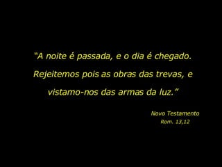 “ A noite é passada, e o dia é chegado. Rejeitemos pois as obras das trevas, e vistamo-nos das armas da luz.” Novo Testamento Rom. 13,12 