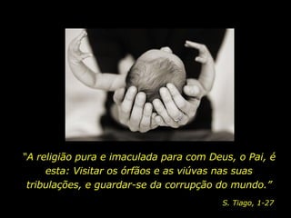“ A religião pura e imaculada para com Deus, o Pai, é esta: Visitar os órfãos e as viúvas nas suas tribulações, e guardar-se da corrupção do mundo.” S. Tiago, 1-27 