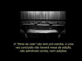 O “filme da vida” não tem pré-estréia, e uma vez concluído não haverá mesa de edição, não admitindo cortes, nem adições. 
