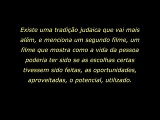Existe uma tradição judaica que vai mais além, e menciona um segundo filme, um filme que mostra como a vida da pessoa poderia ter sido se as escolhas certas tivessem sido feitas, as oportunidades, aproveitadas, o potencial, utilizado. 