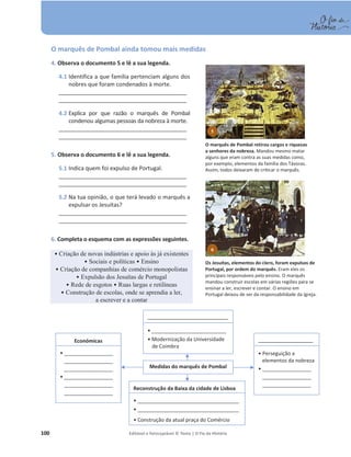 100 Editável e fotocopiável © Texto | O Fio da História
O marquês de Pombal ainda tomou mais medidas
4. Observa o documento 5 e lê a sua legenda.
4.1 Identifica a que família pertenciam alguns dos
nobres que foram condenados à morte.
__________________________________________
__________________________________________
4.2 Explica por que razão o marquês de Pombal
condenou algumas pessoas da nobreza à morte.
__________________________________________
__________________________________________
5. Observa o documento 6 e lê a sua legenda.
5.1 Indica quem foi expulso de Portugal.
__________________________________________
__________________________________________
5.2 Na tua opinião, o que terá levado o marquês a
expulsar os Jesuítas?
__________________________________________
__________________________________________
6. Completa o esquema com as expressões seguintes.
ͻ ULDomRGHQRYDVLQG~VWULDVHDSRLRjVMiH[LVWHQWHV
ͻ 6RFLDLVHSROtWLFDVͻ Ensino
ͻ ULDomRGHFRPSDQKLDVGHFRPpUFLRPRQRSROLVWDV
ͻ ([SXOVmRGRV-HVXtWDVGH3RUWXJDO
ͻ 5HGHGHHVJRWRV ͻ 5XDVODUJDVHUHWLOtQHDV
ͻ RQVWUXomRGHHVFRODVRQGHVHDSUHQGLDDOHU
a escrever e a contar
Medidas do marquês de Pombal
Económicas
ͻ_________________
_________________
_________________
ͻ_________________
_________________
_________________
_______________________________
ͻ __________________________
ͻ Modernização da Universidade
de Coimbra
Reconstrução da Baixa da cidade de Lisboa
ͻ ____________________________________________
ͻ ____________________________________________
ͻ Construção da atual praça do Comércio
5
O marquês de Pombal retirou cargos e riquezas
a senhores da nobreza. Mandou mesmo matar
alguns que eram contra as suas medidas como,
por exemplo, elementos da família dos Távoras.
Assim, todos deixaram de criticar o marquês.
6
Os Jesuítas, elementos do clero, foram expulsos de
Portugal, por ordem do marquês. Eram eles os
principais responsáveis pelo ensino. O marquês
mandou construir escolas em várias regiões para se
ensinar a ler, escrever e contar. O ensino em
Portugal deixou de ser da responsabilidade da Igreja.
_____________________
ͻ Perseguição a
elementos da nobreza
ͻ_________________
_________________
_________________
 