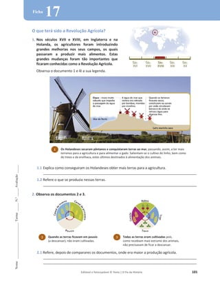 Editável e fotocopiável © Texto | O Fio da História 101
Nome
______________________
Turma
_____
N.º
_____
Avaliação
_____
Ficha
17
O que terá sido a Revolução Agrícola?
1. Nos séculos XVII e XVIII, em Inglaterra e na
Holanda, os agricultores foram introduzindo
grandes melhorias nos seus campos, os quais
passaram a produzir mais alimentos. Estas
grandes mudanças foram tão importantes que
ficaram conhecidas como a Revolução Agrícola.
Observa o documento 1 e lê a sua legenda.
1.1 Explica como conseguiram os Holandeses obter mais terras para a agricultura.
_______________________________________________________________________________
1.2 Refere o que se produzia nessas terras.
_______________________________________________________________________________
2. Observa os documentos 2 e 3.
2.1 Refere, depois de comparares os documentos, onde era maior a produção agrícola.
_______________________________________________________________________________
_______________________________________________________________________________
1 Os Holandeses secaram pântanos e conquistaram terras ao mar, passando, assim, a ter mais
terrenos para a agricultura e para alimentar o gado. Salientam-se o cultivo do linho, bem como
do trevo e da ervilhaca, estes últimos destinados à alimentação dos animais.
2 Quando as terras ficavam em pousio
(a descansar), não eram cultivadas.
3 Todas as terras eram cultivadas pois,
como recebiam mais estrume dos animais,
não precisavam de ficar a descansar.
d l i d
 