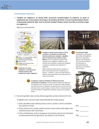 Editável e fotocopiável © Texto | O Fio da História 103
A Revolução Industrial
5. Também em Inglaterra, no século XVIII, ocorreram transformações na indústria, as quais se
espalharam por outros países da Europa e da América do Norte. A essas transformações chama-
se Revolução Industrial. Mas como se teriam iniciado? Porque teriam ocorrido em primeiro lugar
em Inglaterra?
Observa os documentos.
5.1 Faz corresponder cada uma das alíneas seguintes aos documentos 8, 9 e 10..
A Inglaterra foi o primeiro país industrializado do mundo porque:
a) Tinha abundância de matérias-primas como o carvão e o ferro e também
bons portos e canais. Doc. ____________
b) Tinha colónias com muitas matérias-primas e para onde vendia alguns dos
produtos de que não necessitava Doc. ____________
c) Tinha o Parlamento, onde os burgueses ricos faziam aprovar leis favoráveis
ao desenvolvimento da agricultura, da indústria e do comércio. Doc. ____________
8 Os portos e os canais
facilitavam o transporte das
matérias-primas e dos
produtos por toda a Inglaterra.
10 O Parlamento inglês
(semelhante à nossa atual
Assembleia da República).
Muitos dos deputados
ingleses eram burgueses
ricos que faziam aprovar
leis favoráveis ao
desenvolvimento da
agricultura, da indústria
e do comércio.
11 A máquina a vapor foi utilizada nas fábricas para fazer
movimentar as máquinas. Existiam grandes caldeiras de água que
era aquecida com o calor do carvão. Era a força do vapor da água
que fazia funcionar as máquinas. Já reparaste que, se tivermos uma
panela ao lume, quando a água começa a ferver, a tampa da panela
mexe? Nas fábricas trabalhavam operários. O preço dos produtos
baixou.
9 A Inglaterra tinha muitas colónias na Ásia,
em África e na América, de onde trazia
matérias-primas (por exemplo, o algodão)
para as transformar em tecidos nas suas
fábricas. Como as colónias só podiam fazer
comércio com a Inglaterra vendiam as suas
matérias-primas baratas e ainda eram obrigadas
a comprar os produtos que sobrassem à
Inglaterra.
(Não confundas matéria prima e produto: o
leite é uma matéria-prima. É levado para as
fábricas – indústria – onde é transformado em
iogurtes que são produtos, pois estão prontos a
serem consumidos.
 