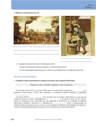 104 Editável e fotocopiável © Texto | O Fio da História
6. Observa os documentos 12 e 13.
6.1 Legenda os documentos com a informação correta:
a) Antes da Revolução Industrial utilizava-se muita energia humana.
b) Com a Revolução Industrial passou a utilizar-se, principalmente, a energia das máquinas.
Resume o que aprendeste
7. Completa o texto, preenchendo os espaços em branco com a seguinte informação.
ͻ Máquina a vapor ͻ Holanda ͻ Inglaterra ͻ ferro ͻ aumentou
No final do século XVII e no século XVIII, houve uma Revolução Agrícola na ___________ e em
Inglaterra. Como passou a haver mais alimentos e a medicina também melhorou, a população
_______________.
No século XVIII, a _______________ foi o primeiro país do mundo a industrializar-se, pois possuía
condições favoráveis como: a abundância de _______________ e de carvão e boas vias de comuni-
cação; no Parlamento eram aprovadas leis que ajudavam a desenvolver as atividades económicas
(agricultura, indústria e comércio) e a utilização da _______________ Assim, a transformação de
matérias-primas em produtos passou a fazer-se com máquinas nas fábricas, onde trabalhavam operários.
Os preços dos produtos baixaram mas passou a haver poluição provocada pelas fábricas.
13
12
 