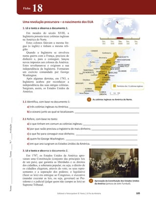 Editável e fotocopiável © Texto | O Fio da História 105
Nome
______________________
Turma
_____
N.º
_____
Avaliação
_____
Ficha
18
Uma revolução precursora – o nascimento dos EUA
1. Lê o texto e observa o documento 1.
Em meados do século XVIII, a
Inglaterra possuía treze colónias inglesas
na América do Norte.
Estes colonos falavam a mesma lín-
gua (o inglês) e tinham a mesma reli-
gião.
Quando a Inglaterra se envolveu
numa guerra com a França, precisou de
dinheiro e, para o conseguir, lançou
novos impostos aos colonos da América.
Estes revoltaram-se e exigiram a sua
independência da Inglaterra. Formaram
um exército comandado por George
Washington.
Após algumas derrotas, em 1783, a
Inglaterra acabou por reconhecer a
independência das suas antigas colónias.
Surgiram, assim, os Estados Unidos da
América.
1.1 Identifica, com base no documento 1:
a) três colónias inglesas na América; _____________________________________________________________
b) o oceano junto ao qual se localizavam. ________________________________________________________
2.1 Refere, com base no texto:
a) o que tinham em comum as colónias inglesas; _______________________________________
b) por que razão precisou a Inglaterra de mais dinheiro; _________________________________
c) o que fez para conseguir esse dinheiro; ____________________________________________
d) quem foi George Washington; ___________________________________________________
e) em que ano surgiram os Estados Unidos da América. _________________________________
3. Lê o texto e observa o documento 2.
Em 1787, os Estados Unidos da América apro-
varam uma Constituição (conjunto das principais leis
de um país), que garantia as liberdades e os direitos
dos cidadãos, a soberania popular, ou seja, o direito de
os cidadãos elegerem, através do voto, os seus repre-
sentantes e a separação dos poderes; o legislativo
(fazer as leis) era entregue ao Congresso, o executivo
(mandar executar as leis, ou seja, governar) ao Pre-
sidente e o judicial (julgar quem não cumpre as leis) ao
Supremo Tribunal.
1 As colónias inglesas na América do Norte.
2 Aprovação da Constituição dos Estados Unidos
da América (pintura de John Turnbull).
 