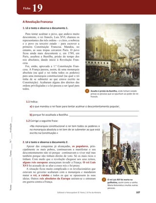 Editável e fotocopiável © Texto | O Fio da História 107
Nome
______________________
Turma
_____
N.º
_____
Avaliação
_____
Ficha
19
A Revolução Francesa
1. Lê o texto e observa o documento 1.
Para tentar acalmar o povo, que andava muito
descontente, o rei francês, Luis XVI, chamou os
representantes das três ordens – o clero, a nobreza
e o povo ou terceiro estado – para escrever a
primeira Constituição Francesa. Mandou, no
entanto, as suas tropas cercarem Paris. O povo
ficou ainda mais descontente e, em 1789, em
Paris, assaltou a Bastilha, prisão do tempo dos
reis absolutos, dando início à Revolução Fran-
cesa.
Foi, então, aprovada a 1.ª Constituição Fran-
cesa. A França passou, assim, de uma monarquia
absoluta (na qual o rei tinha todos os poderes)
para uma monarquia constitucional (na qual o rei
tinha de se submeter ao que estava escrito na
Constituição). Acabaram alguns dos direitos das
ordens privilegiadas e a lei passou a ser igual para
todos.
1.1 Indica:
a) o que mandou o rei fazer para tentar acalmar o descontentamento popular;
______________________________________________________________________________
b) porque foi assaltada a Bastilha. _________________________________________________
1.2 Corrige a seguinte frase:
«Na monarquia constitucional o rei tem todos os poderes e
na monarquia absoluta o rei tem de se submeter ao que está
escrito na Constituição.»
2. Lê o texto e observa o documento 2.
Apesar das conquistas já alcançadas, os populares, prin-
cipalmente os mais pobres, continuavam a manifestar o seu
descontentamento não só porque continuavam a viver mal mas
também porque não tinham direito de voto. Só os mais ricos o
tinham. Com medo que a revolução chegasse aos seus reinos,
alguns reis europeus ameaçaram invadir a França. O rei Luís
XVI foi acusado de se aliar a esses reis e foi preso.
A situação ficou muito complicada e os revolucionários que
estavam no governo acabaram com a monarquia e mandaram
matar o rei, a rainha e todos os que se opusessem às suas
ideias. Outros reis absolutos da Europa uniram-se e entraram
em guerra contra a França.
1 Assalto à prisão da Bastilha, onde tinham estado
presas as pessoas que se opunham ao poder do rei
francês.
2 O rei Luis XVI foi morto na
guilhotina, assim como a rainha
Maria Antonieta e muitas outras
pessoas.
 