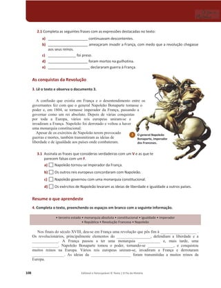 108 Editável e fotocopiável © Texto | O Fio da História
2.1 Completa as seguintes frases com as expressões destacadas no texto:
a) ____________________ continuavam descontentes.
b) ____________________ ameaçaram invadir a França, com medo que a revolução chegasse
aos seus reinos.
c) ______________ foi preso.
d) ____________________ foram mortos na guilhotina.
e) _____________________ declararam guerra à França.
As conquistas da Revolução
3. Lê o texto e observa o documento 3.
A confusão que existia em França e o desentendimento entre os
governantes fez com que o general Napoleão Bonaparte tomasse o
poder e, em 1804, se tornasse imperador da França, passando a
governar como um rei absoluto. Depois de várias conquistas
por toda a Europa, vários reis europeus uniram-se e
invadiram a França. Napoleão foi derrotado e voltou a haver
uma monarquia constitucional.
Apesar de os exércitos de Napoleão terem provocado
guerras e mortes, também transmitiram as ideias de
liberdade e de igualdade aos países onde combateram.
3.1 Assinala as frases que consideras verdadeiras com um V e as que te
parecem falsas com um F.
a) … Napoleão tornou-se imperador da França.
b) … Os outros reis europeus concordaram com Napoleão.
c) … Napoleão governou com uma monarquia constitucional.
d) … Os exércitos de Napoleão levaram as ideias de liberdade e igualdade a outros países.
Resume o que aprendeste
4. Completa o texto, preenchendo os espaços em branco com a seguinte informação.
ͻterceiro estado ͻmonarquia absoluta ͻconstitucional ͻŝŐƵĂůĚĂĚĞͻŝŵƉĞƌĂĚŽƌ
ͻZĞƉƷďůŝĐĂͻZĞǀŽůƵĕĆŽƌĂŶĐĞƐĂͻEĂƉŽůĞĆŽ
Nos finais do século XVIII, deu-se em França uma revolução que pôs fim à __________________ .
Os revolucionários, principalmente elementos do _________________, defendiam a liberdade e a
_____________. A França passou a ter uma monarquia ___________ e, mais tarde, uma
_____________. Napoleão Bonaparte tomou o poder, tornando-se _____________, e conquistou
muitos reinos na Europa. Vários reis europeus uniram-se, invadiram a França e derrotaram
________________. As ideias da ____________________ foram transmitidas a muitos reinos da
Europa.
3 O general Napoleão
Bonaparte, imperador
dos Franceses.
 