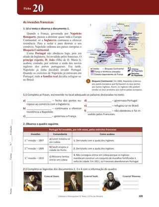 Editável e fotocopiável © Texto | O Fio da História 109
Nome
______________________
Turma
_____
N.º
_____
Avaliação
_____
Ficha
20
As invasões francesas
1. Lê o texto e observa o documento 1.
Quando a França, governada por Napoleão
Bonaparte, passou a dominar quase toda a Europa
Continental, só a Inglaterra continuou a oferecer
resistência. Para a isolar e para destruir o seu
comércio, Napoleão ordenou aos países europeus o
Bloqueio Continental.
Como Portugal não obedeceu logo, pois era
aliado da Inglaterra, foi invadido pelos franceses. O
príncipe regente, D. João (filho de D. Maria I),
acabou, contudo, por ordenar a saída dos navios
ingleses dos portos portugueses. Era tarde.
Napoleão já tinha decidido invadir Portugal.
Quando os exércitos de Napoleão já entravam em
Portugal, toda a família real decidiu refugiar-se
no Brasil.
1.1 Completa as frases, escrevendo no local adequado as palavras destacadas no texto.
a) _________________ – fecho dos portos eu-
ropeus ao comércio com a Inglaterra.
b) _________________ – continuava a oferecer
resistência a Napoleão.
c) __________________ – governou a França.
d) _________________ – governava Portugal.
e) _________________ – refugiou-se no Brasil.
f) _________________ – não obedeceu e foi in-
vadido pelos Franceses.
2. Observa o quadro seguinte.
Portugal foi invadido, por três vezes, pelos exércitos franceses
Invasões Comandante Como acabou
1.
a
invasão – 1807
a) Junot instalou-se
em Lisboa.
1. Derrotado com a ajuda dos Ingleses.
2.
a
invasão – 1809
b) Soult ocupou a
cidade do Porto.
2. Derrotado com a ajuda dos Ingleses.
3.
a
invasão – 1810
c) Massena tentou
entrar em Lisboa
3. Não conseguiu entrar em Lisboa porque os Ingleses
mandaram construir um conjunto de muralhas fortificadas à
volta da cidade. Em 1811, os Franceses abandonaram Portugal.
2.1 Completa as legendas dos documentos 2, 3 e 4 com a informação do quadro.
2
General Junot.
____________
____________
____________
3
General Soult.
____________
____________
____________
4
General Massena.
____________
____________
____________
1 Bloqueio Continental. Em 1806, Napoleão ordenou
aos países europeus que fechassem os seus portos
aos navios ingleses. Assim, os Ingleses não podiam
vender os seus produtos aos outros países europeus.
 