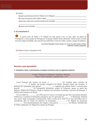 Editável e fotocopiável © Texto | O Fio da História 111
5.1 Indica:
a) qual o parentesco entre D. Pedro IV e D. Miguel; ____________________________________
b) o que aconteceu entre 1832 e 1834; ______________________________________________
c) por que razão esse acontecimento terá sucedido; ___________________________________
______________________________________________________________________________
d) quem saiu vencedor. __________________________________________________________
6. Lê o documento 7.
A guerra entre D. Pedro e D. Miguel foi uma guerra civil, ou seja, opôs um grupo de
Portugueses a outro grupo de Portugueses só porque tinham ideias diferentes. Sendo assim, no lado
de lá do campo de batalha, não estavam desconhecidos. Estavam irmãos, primos, amigos de infância.
Ana Maria Magalhães Isabel Alçada, Um Trono para Dois Irmãos, Lisboa,
Editorial Caminho (adaptado).
6.1 Explica o que é uma guerra civil.
______________________________________________________________________________
______________________________________________________________________________
______________________________________________________________________________
Resume o que aprendeste
7. Completa o texto, preenchendo os espaços em branco com as seguintes palavras.
ͻ-XQRW‡%ORTXHLRRQWLQHQWDO‡1DSROHmR‡0DVVHQD
‡3RUWR‡‡absoluta ‡constitucional ‡civil
Como Portugal não aceitou, de início, o _____________, foi invadido pelos exércitos de
_______________. A família real decidiu refugiar-se no Brasil. Portugal sofreu três invasões. A
primeira foi comandada pelo general _____________, a segunda pelo general Soult e a terceira pelo
general ______________ Os Portugueses derrotaram sempre os Franceses, graças ao apoio dos
Ingleses. Depois dos Franceses, foram os Ingleses que passaram a controlar o governo de Portugal. A
família real continuava no Brasil.
Foi na cidade do ________, em 1820, que teve início a revolução que pôs fim à monarquia absoluta.
Elaborou-se a primeira Constituição portuguesa que foi aprovada em ______. A Monarquia Absoluta
deu, assim, lugar à monarquia constitucional. Após a morte de D. João VI, os seus dois filhos não se
entenderam, pois D. Pedro era defensor da monarquia __________ e D. Miguel da monarquia
__________. Este desentendimento deu origem a uma guerra ___________. Os liberais, chefiados por
D. Pedro, ganharam e D. Miguel foi expulso de Portugal.
7
 